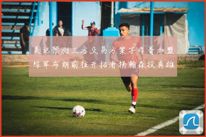 美记预测三方交易方案字母哥加盟绿军布朗前往开拓者杨瀚森投奔雄鹿