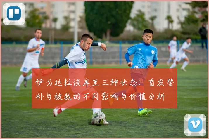 伊戈达拉谈库里三种状态：首发替补与被裁的不同影响与价值分析