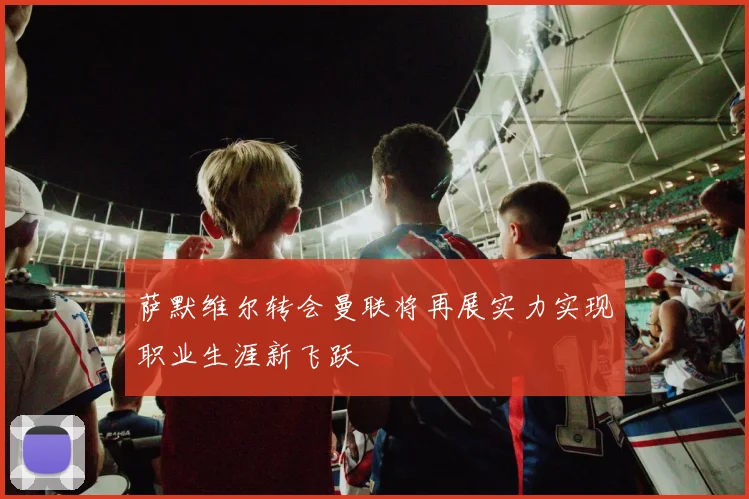 萨默维尔转会曼联将再展实力实现职业生涯新飞跃