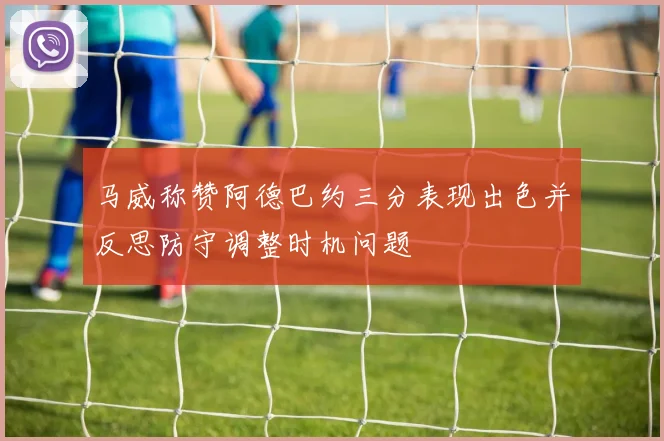 马威称赞阿德巴约三分表现出色并反思防守调整时机问题