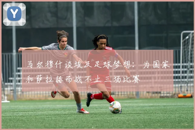 马尔穆什谈埃及足球梦想：为国家和萨拉赫而战不止三场比赛