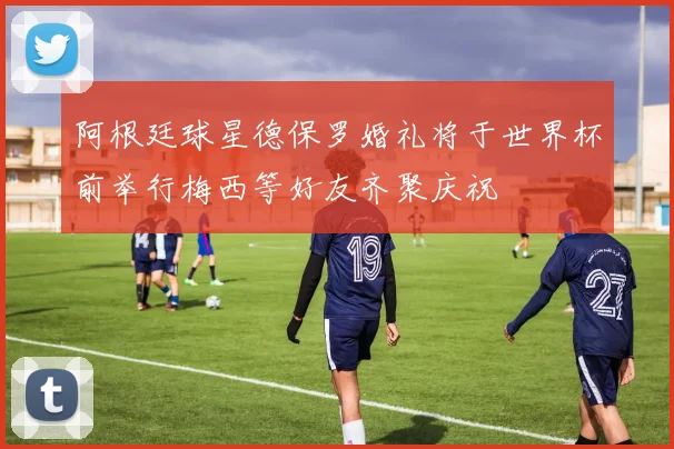 阿根廷球星德保罗婚礼将于世界杯前举行梅西等好友齐聚庆祝