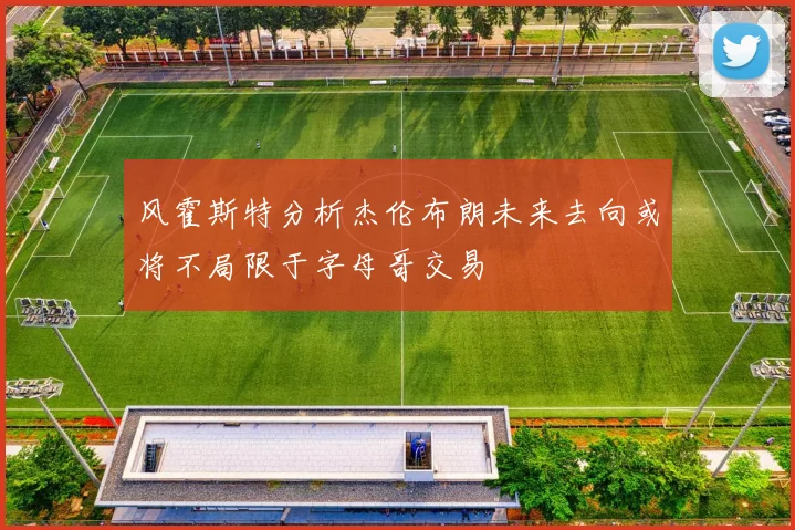 风霍斯特分析杰伦布朗未来去向或将不局限于字母哥交易