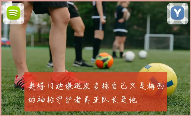 奥塔门迪谦逊发言称自己只是梅西的袖标守护者真正队长是他