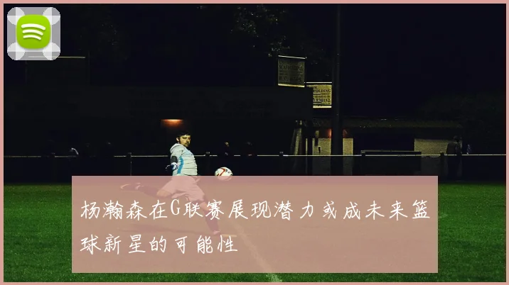 杨瀚森在G联赛展现潜力或成未来篮球新星的可能性