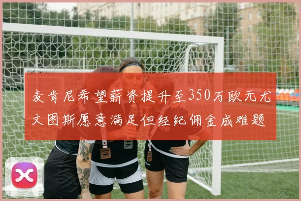 麦肯尼希望薪资提升至350万欧元尤文图斯愿意满足但经纪佣金成难题