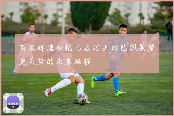 百场辉煌回忆已成过去姆巴佩展望更美好的未来旅程