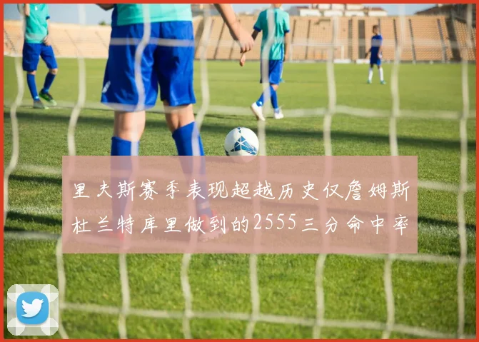 里夫斯赛季表现超越历史仅詹姆斯杜兰特库里做到的2555三分命中率50成就