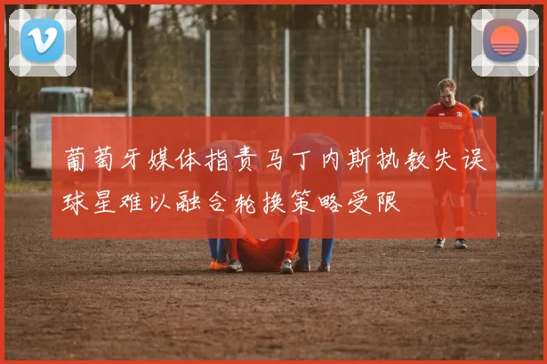 葡萄牙媒体指责马丁内斯执教失误球星难以融合轮换策略受限