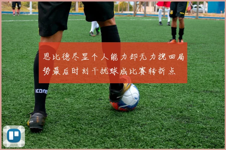 恩比德尽显个人能力却无力挽回局势最后时刻干扰球成比赛转折点